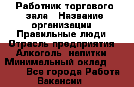 Работник торгового зала › Название организации ­ Правильные люди › Отрасль предприятия ­ Алкоголь, напитки › Минимальный оклад ­ 24 000 - Все города Работа » Вакансии   . Вологодская обл.,Вологда г.